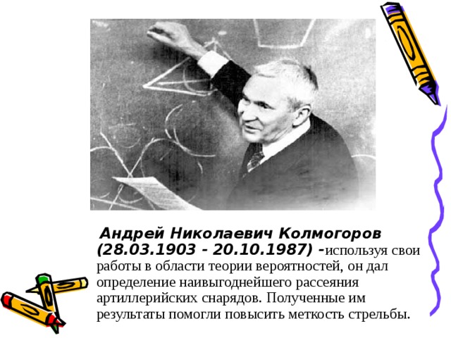 Андрей Николаевич  Колмогоров (28.03.1903 - 20.10.1987) - используя свои работы в области теории вероятностей, он дал определение наивыгоднейшего рассеяния артиллерийских снарядов. Полученные им результаты помогли повысить меткость стрельбы.