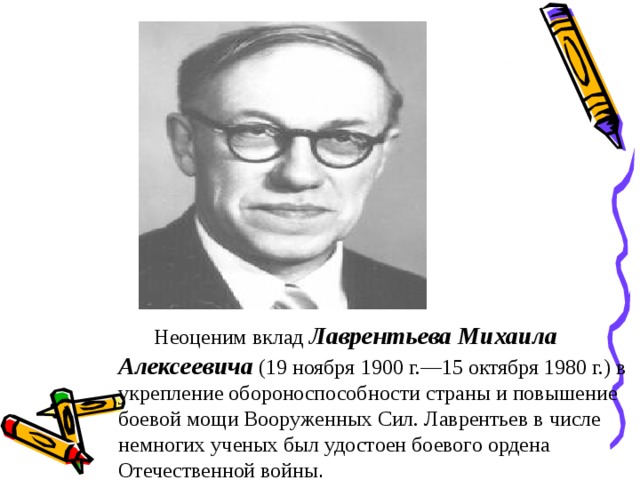 Неоценим вклад  Лаврентьева Михаила Алексеевича (19 ноября 1900 г.—15 октября 1980 г.) в укрепление обороноспособности страны и повышение боевой мощи Вооруженных Сил. Лаврентьев в числе немногих ученых был удостоен боевого ордена Отечественной войны .