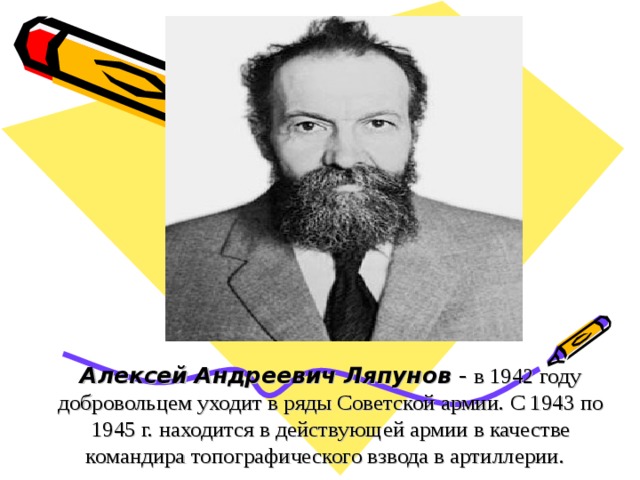 Алексей Андреевич Ляпунов - в 1942 году добровольцем уходит в ряды Советской армии. С 1943 по 1945 г. находится в действующей армии в качестве командира топографического взвода в артиллерии.