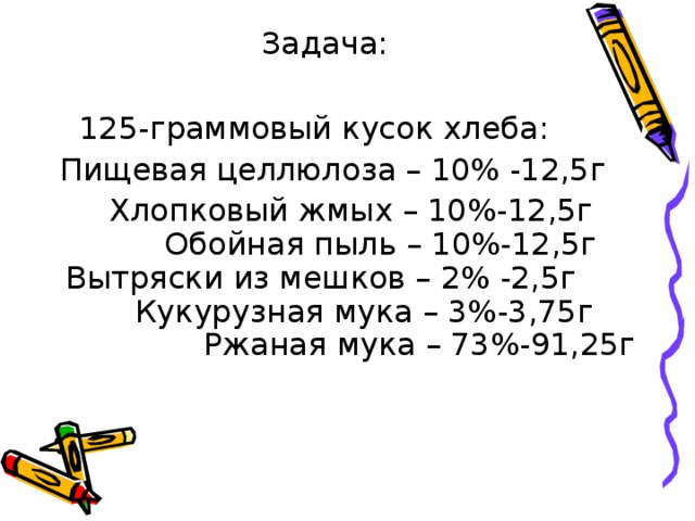 Задача:  С начала 1941 г. хлеб выпекался из смеси (200-граммовый кусок блокадного хлеба):  Пищевая целлюлоза – 20%  Ячменная мука – 4%  Жмых -4%  Отруби – 4%  Овсяная мука – 4%  Соевая мука – 4%  Солодовая мука – 14%  Горох – 15%  Картофель – 15%  Вода – 16% Посчитаем сколько граммов каждого компонента в этой смеси?