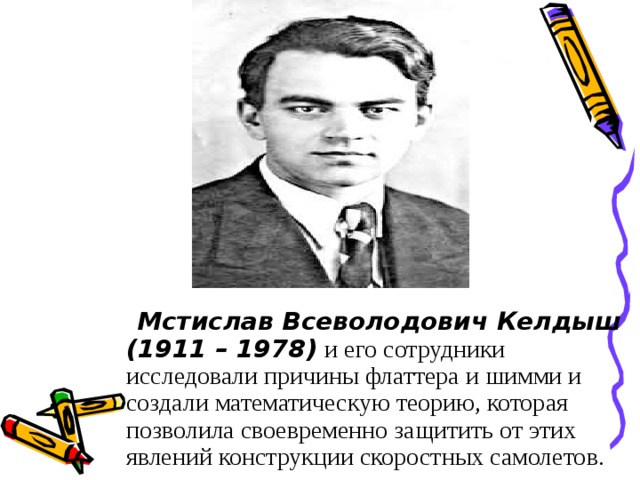 Мстислав Всеволодович Келдыш (1911 – 1978)  и его сотрудники исследовали причины флаттера и шимми и создали математическую теорию, которая позволила своевременно защитить от этих явлений конструкции скоростных самолетов.