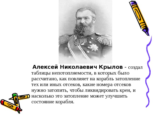 Алексей Николаевич Крылов - создал таблицы непотопляемости, в которых было рассчитано, как повлияет на корабль затопление тех или иных отсеков, какие номера отсеков нужно затопить, чтобы ликвидировать крен, и насколько это затопление может улучшить состояние корабля.