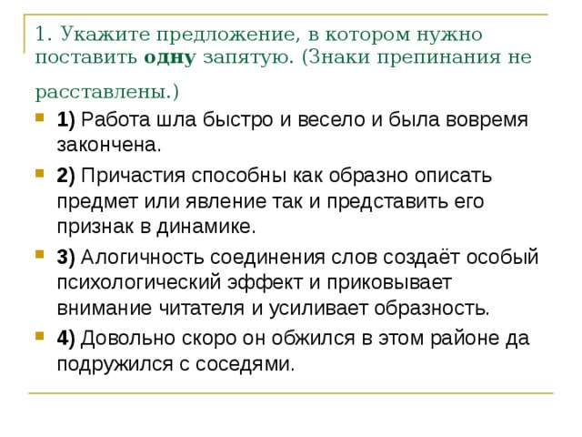 1. Укажите предложение, в котором нужно поставить  одну  запятую. (Знаки препинания не расставлены.)  1)  Работа шла быстро и весело и была вовремя закончена.    2)  Причастия способны как образно описать предмет или явление так и представить его признак в динамике.    3)  Алогичность соединения слов создаёт особый психологический эффект и приковывает внимание читателя и усиливает образность.    4)  Довольно скоро он обжился в этом районе да подружился с соседями. 