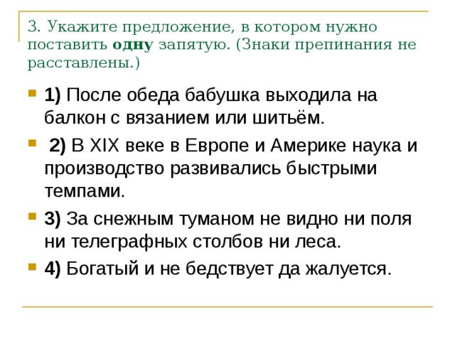 3. Укажите предложение, в котором нужно поставить  одну  запятую. (Знаки препинания не расставлены.) 1)  После обеда бабушка выходила на балкон с вязанием или шитьём.     2)  В  XIX  веке в Европе и Америке наука и производство развивались быстрыми темпами.    3)  За снежным туманом не видно ни поля ни телеграфных столбов ни леса.    4)  Богатый и не бедствует да жалуется. 