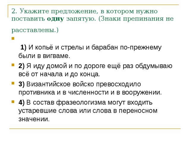 2. Укажите предложение, в котором нужно поставить  одну  запятую. (Знаки препинания не расставлены.)     1)  И копьё и стрелы и барабан по-прежнему были в вигваме.    2)  Я иду домой и по дороге ещё раз обдумываю всё от начала и до конца.    3)  Византийское войско превосходило противника и в численности и в вооружении.    4)  В состав фразеологизма могут входить устаревшие слова или слова в переносном значении. 