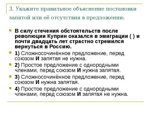 3. Укажите правильное объяснение постановки запятой или её отсутствия в предложении:  В силу стечения обстоятельств после революции Куприн оказался в эмиграции ( ) и почти двадцать лет страстно стремился вернуться в Россию.     1)  Сложносочинённое предложение, перед союзом  И  запятая не нужна.    2)  Простое предложение с однородными членами, перед союзом  И  нужна запятая.    3)  Сложносочинённое предложение, перед союзом  И  нужна запятая.    4)  Простое предложение с однородными членами, перед союзом  И  запятая не нужна. 