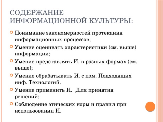 Содержание информационной культуры: Понимание закономерностей протекания информационных процессов; Умение оценивать характеристики (см. выше) информации; Умение представлять И. в разных формах (см. выше); Умение обрабатывать И. с пом. Подходящих инф. Технологий. Умение применить И. Для принятия решений; Соблюдение этических норм и правил при использовании И. 