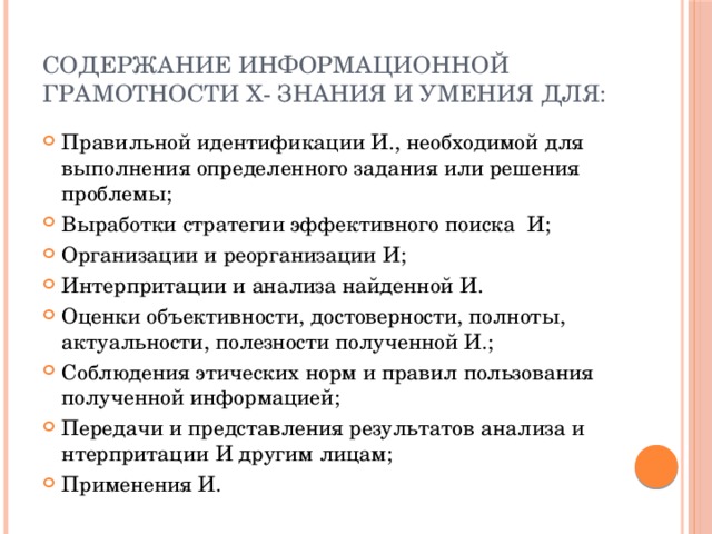 Содержание информационной грамотности х- знания и умения для: Правильной идентификации И., необходимой для выполнения определенного задания или решения проблемы; Выработки стратегии эффективного поиска И; Организации и реорганизации И; Интерпритации и анализа найденной И. Оценки объективности, достоверности, полноты, актуальности, полезности полученной И.; Соблюдения этических норм и правил пользования полученной информацией; Передачи и представления результатов анализа и нтерпритации И другим лицам; Применения И. 
