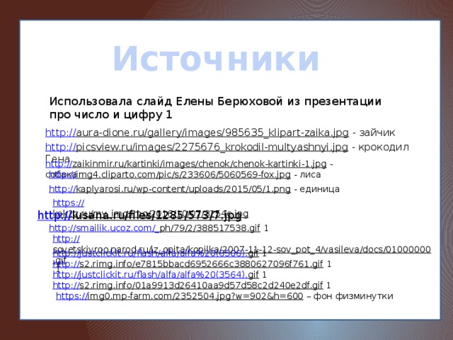 Источники Использовала слайд Елены Берюховой из презентации про число и цифру 1 http:// aura-dione.ru/gallery/images/985635_klipart-zaika.jpg  - зайчик http:// picsview.ru/images/2275676_krokodil-multyashnyi.jpg  - крокодил Гена http:// zaikinmir.ru/kartinki/images/chenok/chenok-kartinki-1.jpg  - собака http:// img4.cliparto.com/pic/s/233606/5060569-fox.jpg  - лиса http:// kaplyarosi.ru/wp-content/uploads/2015/05/1.png  - единица https:// kak2z.ru/my_img/img/2016/10/07/3254e.jpg  http:// lusana.ru/files/1285/573/7.jpg  http://smailik.ucoz.com/_ ph/79/2/388517538.gif  1 http:// sovetskiyroo.narod.ru/iz_opita/kopilka/2007-11-12-sov_pot_4/vasileva/docs/01000000.gif  1 http://justclickit.ru/flash/alfa/alfa%20(6506). gif  1 http:// s2.rimg.info/e7815bbacd6952666c3880627096f761.gif  1 http://justclickit.ru/flash/alfa/alfa%20(3564). gif  1 http:// s2.rimg.info/01a9913d26410aa9d57d58c2d240e2df.gif  1 https:// img0.mp-farm.com/2352504.jpg?w=902&h=600 – фон физминутки 