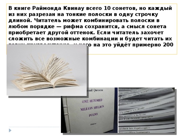 В книге Раймонда Квинау всего 10 сонетов, но каждый из них разрезан на тонкие полоски в одну строчку длиной. Читатель может комбинировать полоски в любом порядке — рифма сохранится, а смысл сонета приобретает другой оттенок. Если читатель захочет сложить все возможные комбинации и будет читать их вслух круглосуточно, у него на это уйдёт примерно 200 000 лет. 