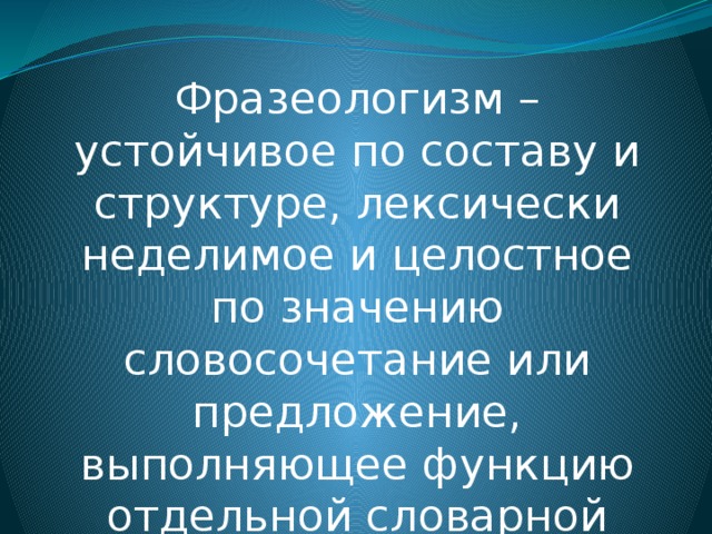 Фразеологизм – устойчивое по составу и структуре, лексически неделимое и целостное по значению словосочетание или предложение, выполняющее функцию отдельной словарной единицы.