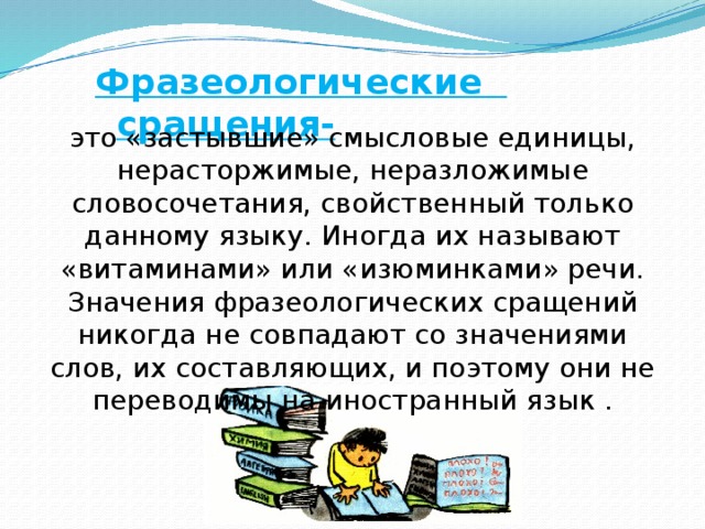 Фразеологические сращения- это «застывшие» смысловые единицы, нерасторжимые, неразложимые словосочетания, свойственный только данному языку. Иногда их называют «витаминами» или «изюминками» речи. Значения фразеологических сращений никогда не совпадают со значениями слов, их составляющих, и поэтому они не переводимы на иностранный язык .