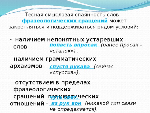 Тесная смысловая спаянность слов фразеологических сращений  может закрепляться и поддерживаться рядом условий:  наличием непонятных устаревших слов- попасть впросак (ранее просак – «станок») , - наличием грамматических архаизмов- спустя рукава (сейчас «спустив»),  отсутствием в пределах фразеологических  сращений грамматических отношений - чуть свет,  из рук вон  (никакой тип связи не определяется).