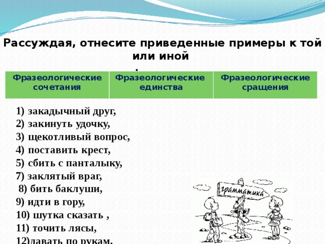 Рассуждая, отнесите приведенные примеры к той или иной  группе фразеологизмов . Фразеологические сочетания Фразеологические единства Фразеологические сращения закадычный друг, закинуть удочку, щекотливый вопрос, поставить крест, сбить с панталыку, 7) заклятый враг,  8) бить баклуши, 9) идти в гору, 10) шутка сказать , 11) точить лясы, 12)давать по рукам.