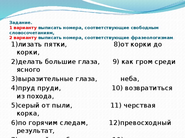 Задание.  1 варианту выписать номера, соответствующие свободным словосочетаниям,  2 варианту выписать номера, соответствующие фразеологизмам . 1)лизать пятки, 8)от корки до корки, 2)делать большие глаза, 9) как гром среди ясного 3)выразительные глаза, неба, 4)пруд пруди, 10) возвратиться из похода, 5)серый от пыли, 11) черствая корка, 6)по горячим следам, 12)превосходный результат, 7)верящий в победу, 13)сломя голову,  14)призадуматься над  задачей.