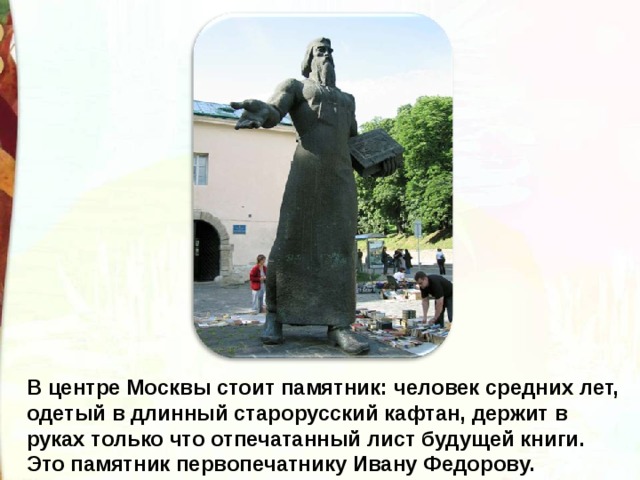 В центре Москвы стоит памятник: человек средних лет, одетый в длинный старорусский кафтан, держит в руках только что отпечатанный лист будущей книги. Это памятник первопечатнику Ивану Федорову. 