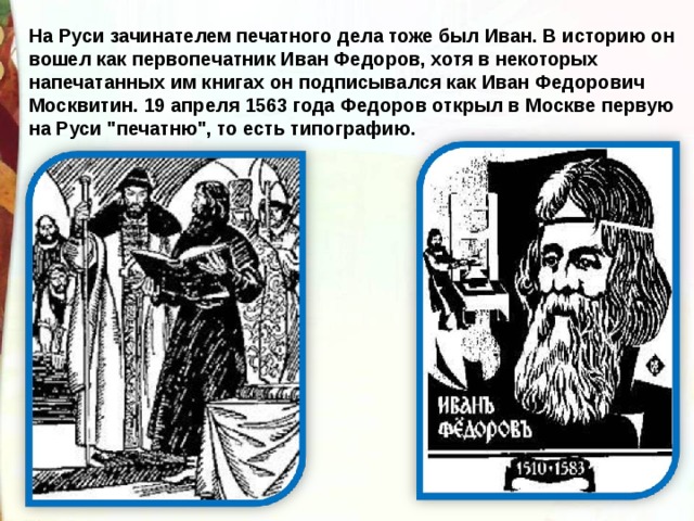 На Руси зачинателем печатного дела тоже был Иван. В историю он вошел как первопечатник Иван Федоров, хотя в некоторых напечатанных им книгах он подписывался как Иван Федорович Москвитин.  19 апреля 1563 года Федоров открыл в Москве первую на Руси 