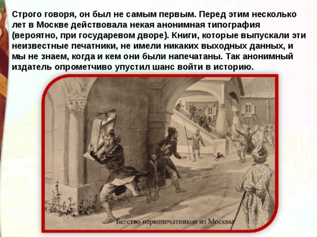 Строго говоря, он был не самым первым. Перед этим несколько лет в Москве действовала некая анонимная типография (вероятно, при государевом дворе). Книги, которые выпускали эти неизвестные печатники, не имели никаких выходных данных, и мы не знаем, когда и кем они были напечатаны. Так анонимный издатель опрометчиво упустил шанс войти в историю. 