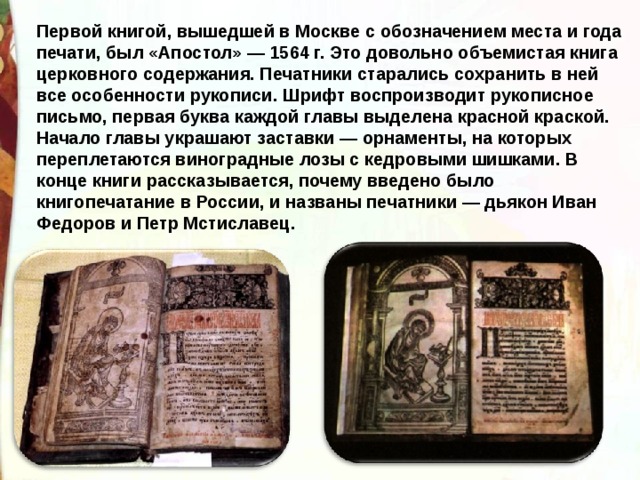 Первой книгой, вышедшей в Москве с обозначением места и года печати, был «Апостол» — 1564 г. Это довольно объемистая книга церковного содержания. Печатники старались сохранить в ней все особенности рукописи. Шрифт воспроизводит рукописное письмо, первая буква каждой главы выделена красной краской. Начало главы украшают заставки — орнаменты, на которых переплетаются виноградные лозы с кедровыми шишками. В конце книги рассказывается, почему введено было книгопечатание в России, и названы печатники — дьякон Иван Федоров и Петр Мстиславец. 