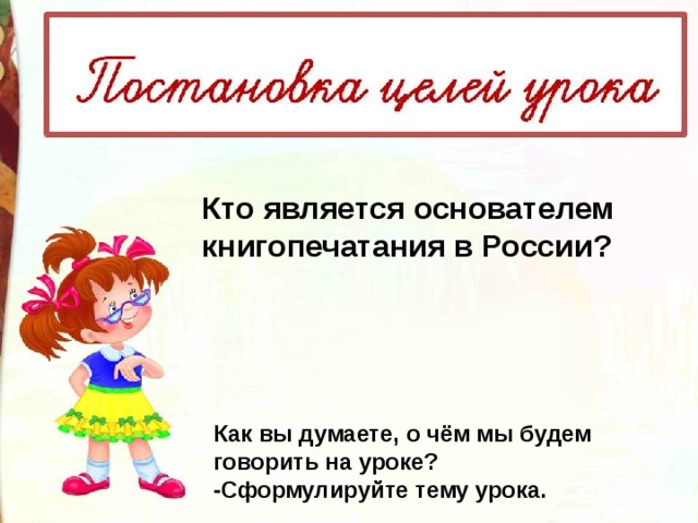 Кто является основателем книгопечатания в России? Как вы думаете, о чём мы будем говорить на уроке? -Сформулируйте тему урока. 