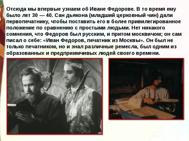 Отсюда мы впервые узнаем об Иване Федорове. В то время ему было лет 30 — 40. Сан дьякона (младший церковный чин) дали первопечатнику, чтобы поставить его в более привилегированное положение по сравнению с простыми людьми. Нет никакого сомнения, что Федоров был русским, и притом москвичом; он сам писал о себе: «Иван Федоров, печатник из Москвы». Он был не только печатником, но и знал различные ремесла, был одним из образованных и предприимчивых людей своего времени. 