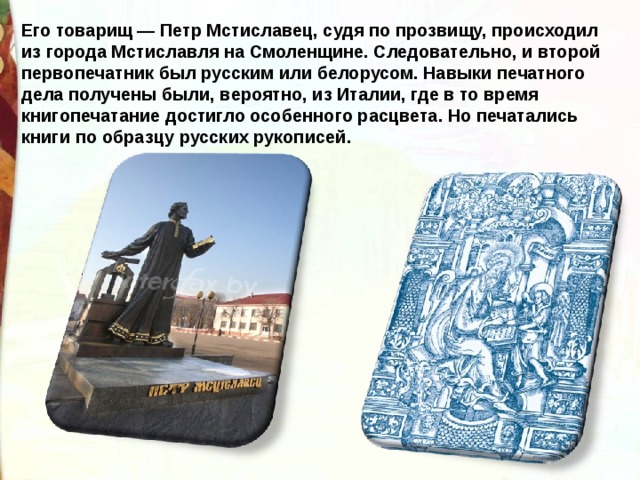 Его товарищ — Петр Мстиславец, судя по прозвищу, происходил из города Мстиславля на Смоленщине. Следовательно, и второй первопечатник был русским или белорусом. Навыки печатного дела получены были, вероятно, из Италии, где в то время книгопечатание достигло особенного расцвета. Но печатались книги по образцу русских рукописей. 