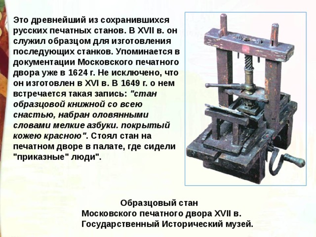 Это древнейший из сохранившихся русских печатных станов. В XVII в. он служил образцом для изготовления последующих станков. Упоминается в документации Московского печатного двора уже в 1624 г. Не исключено, что он изготовлен в XVI в. В 1649 г. о нем встречается такая запись: 