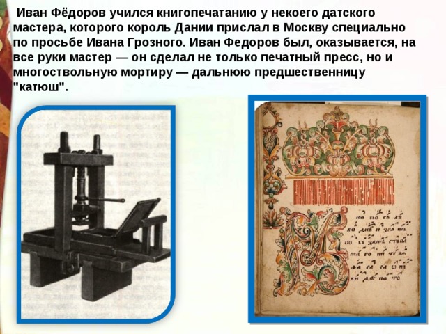  Иван Фёдоров учился книгопечатанию у некоего датского мастера, которого король Дании прислал в Москву специально по просьбе Ивана Грозного. Иван Федоров был, оказывается, на все руки мастер — он сделал не только печатный пресс, но и многоствольную мортиру — дальнюю предшественницу 