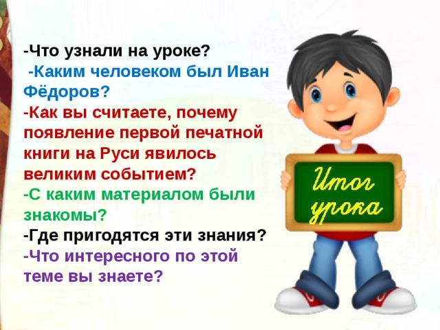 -Что узнали на уроке?  -Каким человеком был Иван Фёдоров? -Как вы считаете, почему появление первой печатной книги на Руси явилось великим событием? -С каким материалом были знакомы? -Где пригодятся эти знания? -Что интересного по этой теме вы знаете?  