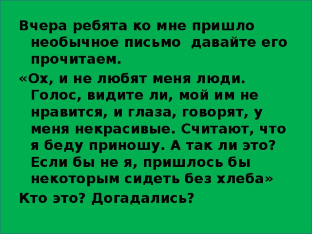 Вчера ребята ко мне пришло необычное письмо давайте его прочитаем. «Ох, и не любят меня люди. Голос, видите ли, мой им не нравится, и глаза, говорят, у меня некрасивые. Считают, что я беду приношу. А так ли это? Если бы не я, пришлось бы некоторым сидеть без хлеба» Кто это? Догадались? 