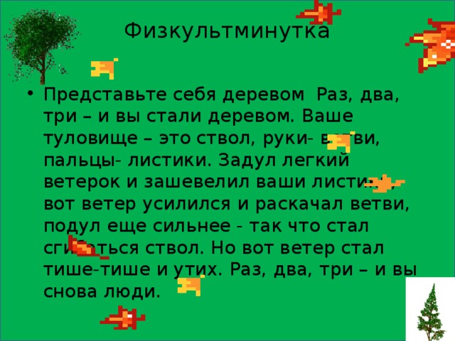  Физкультминутка   Представьте себя деревом Раз, два, три – и вы стали деревом. Ваше туловище – это ствол, руки- ветви, пальцы- листики. Задул легкий ветерок и зашевелил ваши листики, вот ветер усилился и раскачал ветви, подул еще сильнее - так что стал сгибаться ствол. Но вот ветер стал тише-тише и утих. Раз, два, три – и вы снова люди. 