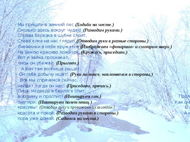 Мы пришли в зимний лес (Ходьба на месте.)  Сколько здесь вокруг чудес! (Разводим руками.)  Справа березка в шубке стоит, Слева елка на нас глядит (Отводим руки в разные стороны.)  Снежинки в небе кружатся (Изображаем «фонарики» и смотрим вверх.)  На землю красиво ложатся. (Кружась, приседаем.)  Вот и зайка проскакал, От лисы он убежал. (Прыгаем.)  А вон там волчище рыщет, Он себе добычу ищет! (Руки на поясе, наклоняемся в стороны.)  Все мы спрячемся сейчас, Не найдет тогда он нас! (Приседаем, прячась.)  Лишь медведь в берлоге спит, Так всю зиму и проспит! (Имитируем сон.)  Пролетают снегири. (Имитируем полет птиц.)  Как они красивы! (Отводим руку и провожаем их взглядом.)  В лесу красота и покой, (Разводим руками в стороны.)  А нам пора уже домой. (Садимся на места.)  