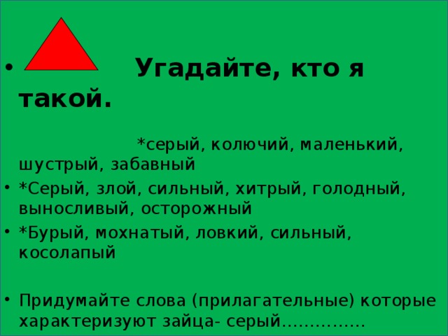  Угадайте, кто я такой. *серый, колючий, маленький, шустрый, забавный *Серый, злой, сильный, хитрый, голодный, выносливый, осторожный *Бурый, мохнатый, ловкий, сильный, косолапый Придумайте слова (прилагательные) которые характеризуют зайца- серый…………… 