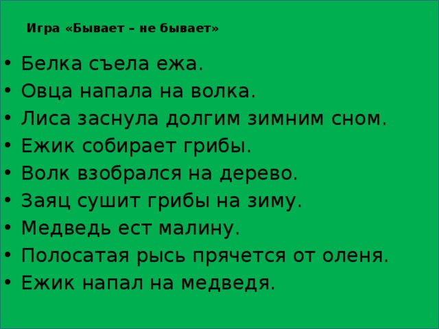 Игра «Бывает – не бывает»   Белка съела ежа. Овца напала на волка. Лиса заснула долгим зимним сном. Ежик собирает грибы. Волк взобрался на дерево. Заяц сушит грибы на зиму. Медведь ест малину. Полосатая рысь прячется от оленя. Ежик напал на медведя. 