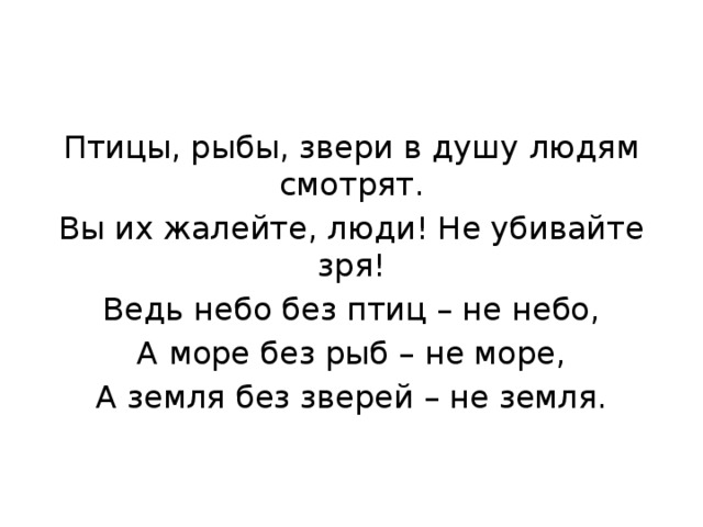 Птицы, рыбы, звери в душу людям смотрят. Вы их жалейте, люди! Не убивайте зря! Ведь небо без птиц – не небо, А море без рыб – не море, А земля без зверей – не земля. 