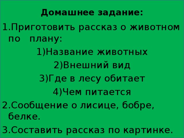 Домашнее задание:   1.Приготовить рассказ о животном по плану: 1)Название животных 2)Внешний вид 3)Где в лесу обитает 4)Чем питается 2.Сообщение о лисице, бобре, белке. 3.Составить рассказ по картинке. 