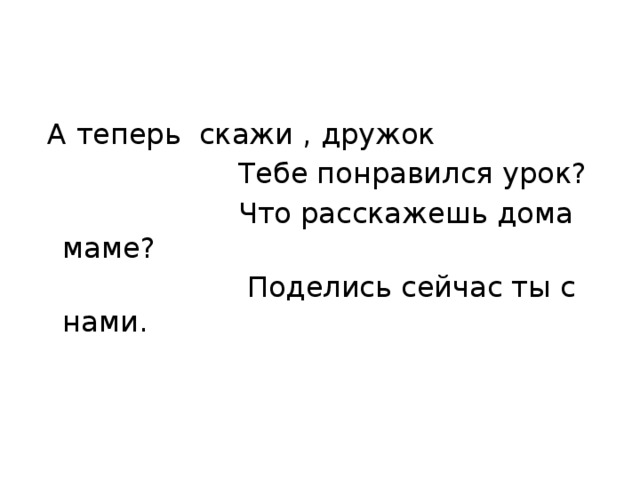   А теперь  скажи , дружок                        Тебе понравился урок?                        Что расскажешь дома маме?                         Поделись сейчас ты с нами.   