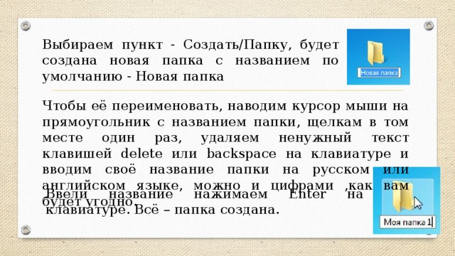 Выбираем пункт - Cоздать/Папку, будет создана новая папка с названием по умолчанию - Новая папка Чтобы её переименовать, наводим курсор мыши на прямоугольник с названием папки, щелкам в том месте один раз, удаляем ненужный текст клавишей delete или backspace на клавиатуре и вводим своё название папки на русском или английском языке, можно и цифрами ,как вам будет угодно. Ввели название нажимаем Enter на клавиатуре. Всё – папка создана.