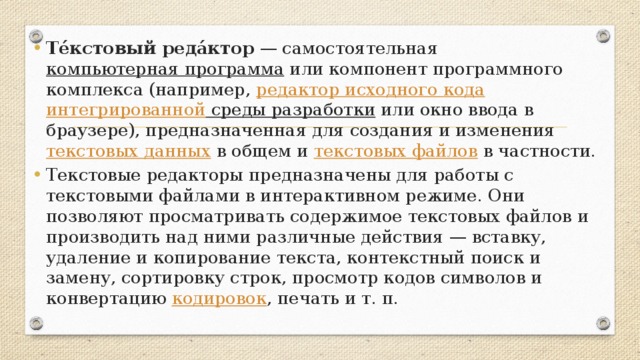 Те́кстовый реда́ктор  — самостоятельная  компьютерная программа  или компонент программного комплекса (например,  редактор исходного кода интегрированной среды разработки  или окно ввода в браузере), предназначенная для создания и изменения  текстовых данных  в общем и  текстовых файлов  в частности. Текстовые редакторы предназначены для работы с текстовыми файлами в интерактивном режиме. Они позволяют просматривать содержимое текстовых файлов и производить над ними различные действия — вставку, удаление и копирование текста, контекстный поиск и замену, сортировку строк, просмотр кодов символов и конвертацию  кодировок