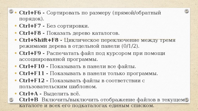 Ctrl+F6 - Сортировать по размеру (прямой/обратный порядок). Ctrl+F7 - Без сортировки. Ctrl+F8 - Показать дерево каталогов. Ctrl+Shift+F8 - Циклическое переключение между тремя режимами дерева в отдельной панели (0/1/2). Ctrl+F9 - Распечатать файл под курсором при помощи ассоциированной программы. Ctrl+F10 - Показывать в панели все файлы. Ctrl+F11 - Показывать в панели только программы. Ctrl+F12 - Показывать файлы в соответствии с пользовательским шаблоном. Ctrl+A - Выделить всё.  Ctrl+B Включить/выключить отображение файлов в текущем каталоге и всех его подкаталогах единым списком.