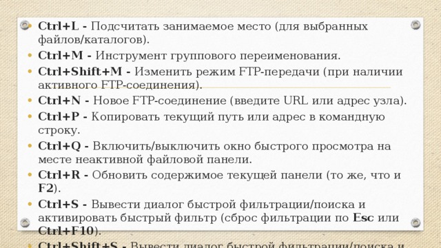 Ctrl+L - Подсчитать занимаемое место (для выбранных файлов/каталогов). Ctrl+M - Инструмент группового переименования. Ctrl+Shift+M - Изменить режим FTP-передачи (при наличии активного FTP-соединения). Ctrl+N - Новое FTP-соединение (введите URL или адрес узла). Ctrl+P - Копировать текущий путь или адрес в командную строку. Ctrl+Q - Включить/выключить окно быстрого просмотра на месте неактивной файловой панели. Ctrl+R - Обновить содержимое текущей панели (то же, что и F2 ). Ctrl+S - Вывести диалог быстрой фильтрации/поиска и активировать быстрый фильтр (сброс фильтрации по Esc или Ctrl+F10 ). Ctrl+Shift+S - Вывести диалог быстрой фильтрации/поиска и применить последний использованный фильтр.