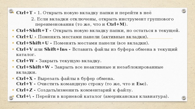 Ctrl+T - 1. Открыть новую вкладку папки и перейти в неё 2. Если вкладки отключены, открыть инструмент группового переименования (то же, что и Ctrl+M ). Ctrl+Shift+T - Открыть новую вкладку папки, но остаться в текущей. Ctrl+U - Поменять местами панели (активные вкладки). Ctrl+Shift+U - Поменять местами панели (все вкладки). Ctrl+V или Shift+Ins - Вставить файлы из буфера обмена в текущий каталог. Ctrl+W - Закрыть текущую вкладку. Ctrl+Shift+W - Закрыть все неактивные и незаблокированные вкладки. Ctrl+X - Вырезать файлы в буфер обмена.  Ctrl+Y - Очистить командную строку (то же, что и Esc ). Ctrl+Z - Создать/изменить комментарий к файлу. Ctrl+\ - Перейти в корневой каталог (американская клавиатура).
