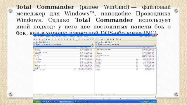 Total Commander (ранее WinCmd) — файловый менеджер для Windows™, наподобие Проводника Windows. Однако Total Commander использует иной подход: у него две постоянных панели бок о бок, как в хорошо известной DOS-оболочке (NC).