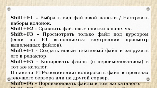 Shift+F1 - Выбрать вид файловой панели / Настроить наборы колонок. Shift+F2 - Сравнить файловые списки в панелях. Shift+F3 - Просмотреть только файл под курсором (если по F3 выполняется внутренний просмотр выделенных файлов). Shift+F4 - Создать новый текстовый файл и загрузить его в редактор. Shift+F5 - Копировать файлы (с переименованием) в тот же каталог. В панели FTP-соединения: копировать файл в пределах текущего сервера или на другой сервер. Shift+F6 - Переименовать файлы в том же каталоге. Shift+F8 - Удалить файлы окончательно / в Корзину — в зависимости от настроек (то же, что и Shift+Del ).
