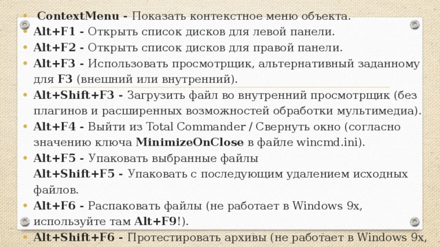 ContextMenu - Показать контекстное меню объекта. Alt+F1 - Открыть список дисков для левой панели. Alt+F2 - Открыть список дисков для правой панели. Alt+F3 - Использовать просмотрщик, альтернативный заданному для F3 (внешний или внутренний). Alt+Shift+F3 - Загрузить файл во внутренний просмотрщик (без плагинов и расширенных возможностей обработки мультимедиа). Alt+F4 - Выйти из Total Commander / Свернуть окно (согласно значению ключа MinimizeOnClose в файле wincmd.ini). Alt+F5 - Упаковать выбранные файлы  Alt+Shift+F5 - Упаковать с последующим удалением исходных файлов. Alt+F6 - Распаковать файлы (не работает в Windows 9x, используйте там Alt+F9 !). Alt+Shift+F6 - Протестировать архивы (не работает в Windows 9x, используйте там Alt+Shift+F9 !).  Alt+F7 - Поиск.