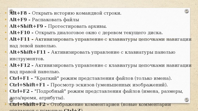 Alt+F8 - Открыть историю командной строки. Alt+F9 - Распаковать файлы Alt+Shift+F9 - Протестировать архивы. Alt+F10 - Открыть диалоговое окно с деревом текущего диска. Alt+F11 - Активизировать управление с клавиатуры цепочками навигации над левой панелью. Alt+Shift+F11 - Активизировать управление с клавиатуры панелью инструментов. Alt+F12 - Активизировать управление с клавиатуры цепочками навигации над правой панелью. Ctrl+F1 - 