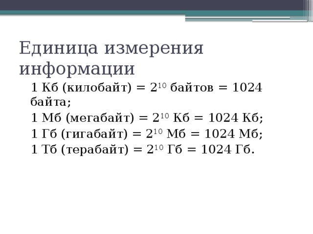 Единица измерения информации 1 Кб (килобайт) = 2 10 байтов = 1024 байта; 1 Мб (мегабайт) = 2 10 Кб = 1024 Кб; 1 Гб (гигабайт) = 2 10 Мб = 1024 Мб; 1 Тб (терабайт) = 2 10 Гб = 1024 Гб. 