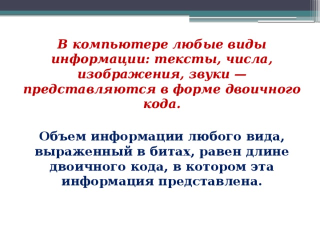 В компьютере любые виды информации: тексты, числа, изображения, звуки — представляются в форме двоичного кода. Объем информации любого вида, выраженный в битах, равен длине двоичного кода, в котором эта информация представлена. 