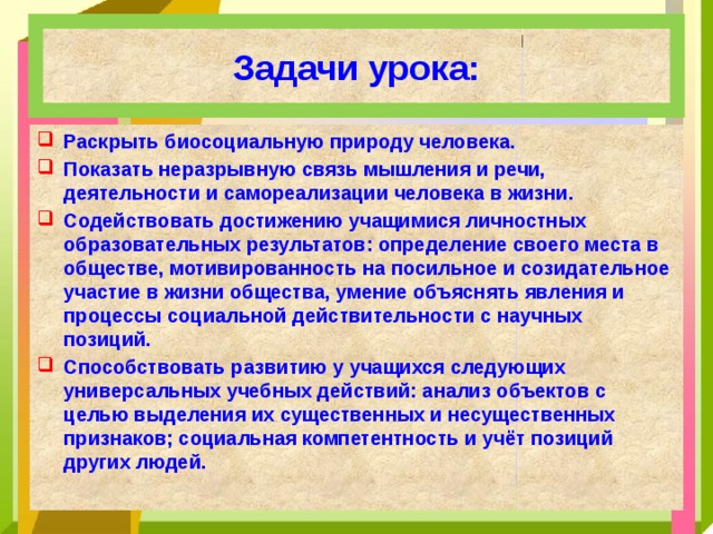 Задачи урока: Раскрыть биосоциальную природу человека. Показать неразрывную связь мышления и речи, деятельности и самореализации человека в жизни. Содействовать достижению учащимися личностных образовательных результатов: определение своего места в обществе, мотивированность на посильное и созидательное участие в жизни общества, умение объяснять явления и процессы социальной действительности с научных позиций. Способствовать развитию у учащихся следующих универсальных учебных действий: анализ объектов с целью выделения их существенных и несущественных признаков; социальная компетентность и учёт позиций других людей. 