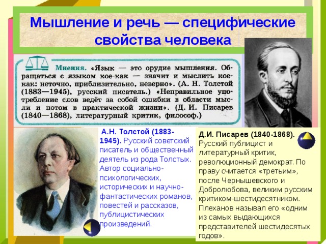 Мышление и речь — специфические свойства человека  А.Н. Толстой (1883-1945). Русский советский писатель и общественный деятель из рода Толстых. Автор социально-психологических, исторических и научно-фантастических романов, повестей и рассказов, публицистических произведений .  Д.И. Писарев (1840-1868). Русский публицист и литературный критик, революционный демократ. По праву считается «третьим», после Чернышевского и Добролюбова, великим русским критиком-шестидесятником. Плеханов называл его «одним из самых выдающихся представителей шестидесятых годов». 